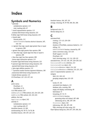 Symbols and Numerics
* (asterisk)
multiplication operator, 113
total, marking with, 67
^ (caret) exponentiation operator, 113
, (comma) field format string character, 233
$ (dollar sign) field format string character, 233
= (equals sign)
formula prefix, 113
GETPIVOTDATA function shortcut character, 187,
192–193
>= (greater than sign, equals sign) greater than or equal
to operator, 208
> (greater than sign) greater than operator, 208
<= (less than sign, equals sign) less than or equal to
operator, 208
< (less than sign) less than operator, 208
- (minus sign) subtraction operator, 113
# (number sign) field format string character, 233
% (percent sign) field format string character, 233
. (period) field format string character, 233
+ (plus sign) addition operator, 113
“ ” (quotation marks) function argument delimiters, 185
; (semicolon) field format string character, 233
/ (slash) division operator, 113
3-D PivotChart, 147, 153–157, 161
A
active status
PivotChart, 13
PivotTable, 8, 79
Add VBA method, 219
AddDataField VBA method, 222, 224–225, 228
AddFields VBA method, 222, 223–224
addition. See total
Application object, 242
asterisk (*)
multiplication operator, 113
total, marking with, 67
AutoFilter feature, 19, 209
autoformatting, 66, 70–72, 74–76, 86
AutoShow feature, 105–107, 227, 231
AutoSort feature, 104, 107, 231
average, returning, 95, 97–98, 100, 201, 206
B
background color, 73
Browse dialog box, 21
C
calculated field
creating, 113–115, 229–230
deleting, 114
duration of PivotTable, existence limited to, 113
editing, 114
GETPIVOTDATA function, returned by, 187
metric conversion using, 116–118
OLAP support, 113, 232
PivotChart, 145
total, returning using, 113, 114, 120–122
calculated item, 119–123, 145, 187, 229–230, 242
CalculatedFields collection, 213
CalculatedItem object, 242
CalculatedMember object, 214, 242
CalculatedMembers collection, 214, 221, 242
caret (^) exponentiation operator, 113
category
field, 123, 140, 143
grouping category data, 132–135
cell
border, 67, 101
calculated item display in, 123
database cells, counting, 206
empty cell display, customizing, 68
field-linked, 73
formatting, 67, 72, 73
GETPIVOTDATA function
generating when cell clicked, 187–188
referencing cell in, 186, 187–190
PivotCell object, 242
referencing, 185, 186, 187–190
VBA, returning cell value using, 223
Chart Options dialog box, 256–257, 259, 260, 261
Index
 
