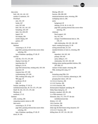 data series
field, 140, 143, 145, 152
number of, maximum, 161
PivotChart
axis, 144, 145
border, 247
color, 247–248
field, 140, 143, 145, 152
formatting, 245–249
label, 144, 258–259
legend, 144
line display, 248
marker display, 249
pattern, 257
data source
database
connecting to, 25, 27–28
page field, querying external data source when
selecting, 104
type of database, specifying, 27–28, 29
external
cube file, 172–173, 179, 240
display of raw data, 27
importing data, 39
linking to, 23–24
page field external data, working with, 103–104
password, 38
response time, 237–238
troubleshooting, 237–238
VBA, working with using, 219
Web page, 39
workbook, 20–22
XML, 39
location, specifying, 17–18, 26
multidimensional data, 30, 172–173, 179, 240
OLAP, 30, 104, 172–173, 179, 240
Windows, 30
workbook, 17–22
database
cells, counting, 206
comparing numeric values in, 208
data source
connecting to, 25, 27–28
page field, querying external data source when
selecting, 104
type of database, specifying, 27–28, 29
driver, 29, 104
filtering, 209–210
function, 206–208, 209
maximum/minimum value, returning, 206
multiplying value in, 206
query
background, 69
defining, 25–26, 30, 31–38, 173
page field, querying external data source when
selecting, 104
relational
Excel support, 163
key, 162, 164
storage of multidimensional data in, 166,
170, 171
table relationship, 164–165, 166–168
report, creating from query, 31–38
sorting returned data, 25, 210
standard deviation of value in, returning, 206
table
dependent, 164–165, 166
primary, 164–165
query, adding to, 173
relationship, 164–165, 166–168
totaling values meeting specified criterion, 206,
207–208, 217
variance of data sample, returning, 206
VBA, working with using, 217
date
formatting using VBA, 234
GETPIVOTDATA function, referencing in, 186
grouping date values, 130–132
DAVERAGE function, 206
DCOUNT function, 206
DCOUNTA function, 206
decimal places displayed, specifying, 98
Define Name dialog box, 18
deviation, standard, 100, 201, 206
Dim VBA statement, 215
dimension, data, 171, 176–177. See also
multidimensional data
division, 113, 120
DMAX function, 206
DMIN function, 206
dollar sign ($) field format string character, 233
DPRODUCT function, 206
drilling down, 69, 107, 124, 182, 222
Index 265
 