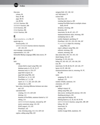 drop area
column, 84
Data, 87–88
page, 90–91
row, 80–84
DSTDEV function, 206
DSTDEVP function, 206
DSUM function, 206
DVAR function, 206
DVARP function, 206
E
EmployeeData.xls file, 47
equals sign (=)
formula prefix, 113
GETPIVOTDATA function shortcut character,
187, 192–193
error message, customizing, 67
exponentiation, 113, 120
Extensible Markup Language (XML) data source, 39
F
field
adding
column field to report using VBA, 222
database query, to, 25, 26, 34, 37
dimension area, to, 176–177
page field to layout, 62
page field using VBA, 222
PivotChart, to, 11–12, 140
PivotTable, to, 7, 11, 80
report, to, 7, 11, 222, 223–225, 228
subtotal list, to, 200
base value, returning difference between raw value
and, 110
calculated field
creating, 113–115, 229–230
deleting, 114
duration of PivotTable, existence limited to, 113
editing, 114
GETPIVOTDATA function, returned by, 187
metric conversion using, 116–118
OLAP support, 113, 232
PivotChart, 145
total, returning using, 113, 114, 120–122
caption, adding using VBA, 225
category field, 123, 140, 143
cell, field-linked, 73
column field
base item, 110
counting data items in, 100
creating PivotTable based on multiple column
fields, 85–87
deviation, returning, 100
hierarchy, 229
inner/outer, 54, 84, 87, 125, 177
maximum/minimum value, returning, 100
multiplying value in, 100
number displayed, specifying, 67
PivotChart, 149, 151, 152–153, 156, 247
PivotField object for, returning
using VBA, 221
report, adding to using VBA, 222
subtotal, returning, 100
variance, returning, 100
data series field, 140, 143, 145, 152
detail display, 124–127
formatting, 73, 95, 233–234
hiding, 95, 102–103, 127, 145–146, 230
icon, 80
inner/outer, 54–58, 82–84, 87, 125–126, 177
layout, 62, 87, 100–102
maximum/minimum value in, returning, 95, 97,
98, 100
name
assigning, 95, 102, 113
duplicate, 175
number of fields, maximum, 161
orientation, 227, 229
page field
adding to layout, 62
adding using VBA, 222
data source, working with external, 103–104
disabling pivoting in, 104
empty page field display, 102
filtering based on, 41, 44, 46, 49, 93–94
GETPIVOTDATA function, using with, 188–189
hiding, 102, 103
inner/outer, 54
naming, 102
number of page fields, maximum, 161
Index
266
 