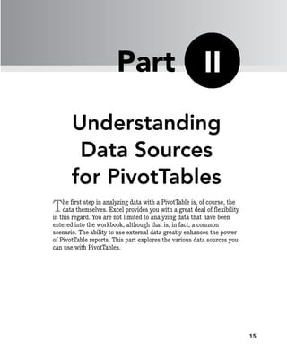 15
Understanding
Data Sources
for PivotTables
The first step in analyzing data with a PivotTable is, of course, the
data themselves. Excel provides you with a great deal of flexibility
in this regard. You are not limited to analyzing data that have been
entered into the workbook, although that is, in fact, a common
scenario. The ability to use external data greatly enhances the power
of PivotTable reports. This part explores the various data sources you
can use with PivotTables.
II
Part
 