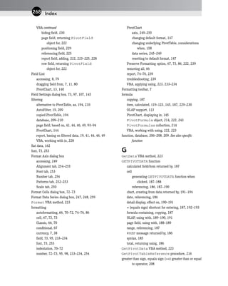 VBA continued
hiding field, 230
page field, returning PivotField
object for, 222
positioning field, 229
referencing field, 225
report field, adding, 222, 223–225, 228
row field, returning PivotField
object for, 222
Field List
accessing, 8, 79
dragging field from, 7, 11, 80
PivotChart, 13, 140
Field Settings dialog box, 73, 97, 107, 145
filtering
alternative to PivotTable, as, 194, 210
AutoFilter, 19, 209
copied PivotTable, 194
database, 209–210
page field, based on, 41, 44, 46, 49, 93–94
PivotChart, 144
report, basing on filtered data, 19, 41, 44, 46, 49
VBA, working with in, 228
flat data, 162
font, 73, 253
Format Axis dialog box
accessing, 249
Alignment tab, 254–255
Font tab, 253
Number tab, 254
Patterns tab, 252–253
Scale tab, 250
Format Cells dialog box, 72–73
Format Data Series dialog box, 247, 248, 259
Format VBA method, 223
formatting
autoformatting, 66, 70–72, 74–76, 86
cell, 67, 72, 73
Classic, 66, 70
conditional, 67
currency, 7, 38
field, 73, 95, 233–234
font, 73, 253
indentation, 70–72
number, 72–73, 95, 98, 233–234, 254
PivotChart
axis, 249–255
changing default format, 147
changing underlying PivotTable, considerations
when, 158
data series, 245–249
resetting to default format, 147
Preserve Formatting option, 67, 73, 86, 222, 239
removing all, 66
report, 74–76, 239
troubleshooting, 239
VBA, applying using, 223, 233–234
Formatting toolbar, 7
formula
copying, 187
item, calculated, 119–123, 145, 187, 229–230
OLAP support, 113
PivotChart, displaying in, 145
PivotFormula object, 214, 222, 243
PivotFormulas collection, 214
VBA, working with using, 222, 223
function, database, 206–208, 209. See also specific
function
G
GetData VBA method, 223
GETPIVOTDATA function
calculated field/item returned by, 187
cell
generating GETPIVOTDATA function when
clicked, 187–188
referencing, 186, 187–190
chart, creating from data returned by, 191–194
date, referencing, 186
detail display, effect on, 190–191
= (equals sign) shortcut for entering, 187, 192–193
formula containing, copying, 187
OLAP, using with, 189–190, 191
page field, using with, 188–189
range, referencing, 187
#REF message returned by, 186
syntax, 185
total, returning using, 186
GetPivotData VBA method, 223
GetPivotTableReference procedure, 216
greater than sign, equals sign (>=) greater than or equal
to operator, 208
Index
268
 