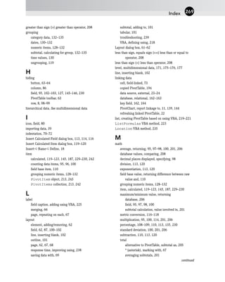 greater than sign (>) greater than operator, 208
grouping
category data, 132–135
dates, 130–132
numeric items, 128–132
subtotal, calculating for group, 132–135
time values, 130
ungrouping, 119
H
hiding
button, 63–64
column, 86
field, 95, 102–103, 127, 145–146, 230
PivotTable toolbar, 63
row, 8, 98–99
hierarchical data. See multidimensional data
I
icon, field, 80
importing data, 39
indentation, 70–72
Insert Calculated Field dialog box, 113, 114, 116
Insert Calculated Item dialog box, 119–120
Insert ➪ Name ➪ Define, 18
item
calculated, 119–123, 145, 187, 229–230, 242
counting data items, 95, 96, 100
field base item, 110
grouping numeric items, 128–132
PivotItem object, 213, 243
PivotItems collection, 213, 242
L
label
field caption, adding using VBA, 225
merging, 66
page, repeating on each, 67
layout
element, adding/removing, 62
field, 62, 87, 100–102
line, inserting blank, 102
outline, 101
page, 62, 67, 68
response time, improving using, 238
saving data with, 69
subtotal, adding to, 101
tabular, 101
troubleshooting, 239
VBA, defining using, 218
Layout dialog box, 61–62
less than sign, equals sign (<=) less than or equal to
operator, 208
less than sign (<) less than operator, 208
level, multidimensional data, 171, 175–176, 177
line, inserting blank, 102
linking data
cell, field-linked, 73
copied PivotTable, 194
data source, external, 23–24
database, relational, 162–163
key field, 162, 164
PivotChart, report linkage to, 11, 139, 144
refreshing linked PivotTable, 22
list, creating PivotTable based on using VBA, 219–221
ListFormulas VBA method, 223
Location VBA method, 235
M
math
average, returning, 95, 97–98, 100, 201, 206
database values, comparing, 208
decimal places displayed, specifying, 98
division, 113, 120
exponentiation, 113, 120
field base value, returning difference between raw
value and, 110
grouping numeric items, 128–132
item, calculated, 119–123, 145, 187, 229–230
maximum/minimum value, returning
database, 206
field, 95, 97, 98, 100
subtotal calculation, value involved in, 201
metric conversion, 116–118
multiplication, 95, 100, 114, 201, 206
percentage, 108–109, 110, 113, 135, 230
standard deviation, 100, 201, 206
subtraction, 110, 113, 120
total
alternative to PivotTable, subtotal as, 205
* (asterisk), marking with, 67
averaging subtotals, 201
continued
Index 269
 