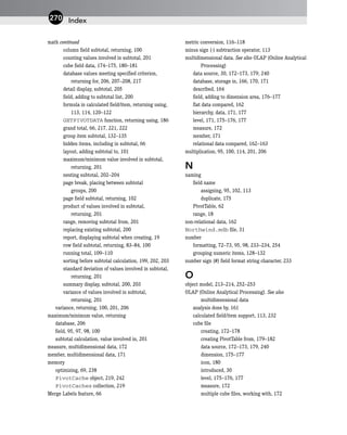 math continued
column field subtotal, returning, 100
counting values involved in subtotal, 201
cube field data, 174–175, 180–181
database values meeting specified criterion,
returning for, 206, 207–208, 217
detail display, subtotal, 205
field, adding to subtotal list, 200
formula in calculated field/item, returning using,
113, 114, 120–122
GETPIVOTDATA function, returning using, 186
grand total, 66, 217, 221, 222
group item subtotal, 132–135
hidden items, including in subtotal, 66
layout, adding subtotal to, 101
maximum/minimum value involved in subtotal,
returning, 201
nesting subtotal, 202–204
page break, placing between subtotal
groups, 200
page field subtotal, returning, 102
product of values involved in subtotal,
returning, 201
range, removing subtotal from, 201
replacing existing subtotal, 200
report, displaying subtotal when creating, 19
row field subtotal, returning, 83–84, 100
running total, 109–110
sorting before subtotal calculation, 199, 202, 203
standard deviation of values involved in subtotal,
returning, 201
summary display, subtotal, 200, 203
variance of values involved in subtotal,
returning, 201
variance, returning, 100, 201, 206
maximum/minimum value, returning
database, 206
field, 95, 97, 98, 100
subtotal calculation, value involved in, 201
measure, multidimensional data, 172
member, multidimensional data, 171
memory
optimizing, 69, 238
PivotCache object, 219, 242
PivotCaches collection, 219
Merge Labels feature, 66
metric conversion, 116–118
minus sign (-) subtraction operator, 113
multidimensional data. See also OLAP (Online Analytical
Processing)
data source, 30, 172–173, 179, 240
database, storage in, 166, 170, 171
described, 164
field, adding to dimension area, 176–177
flat data compared, 162
hierarchy, data, 171, 177
level, 171, 175–176, 177
measure, 172
member, 171
relational data compared, 162–163
multiplication, 95, 100, 114, 201, 206
N
naming
field name
assigning, 95, 102, 113
duplicate, 175
PivotTable, 62
range, 18
non-relational data, 162
Northwind.mdb file, 31
number
formatting, 72–73, 95, 98, 233–234, 254
grouping numeric items, 128–132
number sign (#) field format string character, 233
O
object model, 213–214, 252–253
OLAP (Online Analytical Processing). See also
multidimensional data
analysis done by, 161
calculated field/item support, 113, 232
cube file
creating, 172–178
creating PivotTable from, 179–182
data source, 172–173, 179, 240
dimension, 175–177
icon, 180
introduced, 30
level, 175–176, 177
measure, 172
multiple cube files, working with, 172
Index
270
 