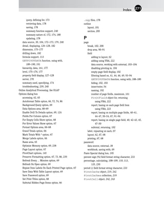 query, defining for, 173
retrieving data, 178
saving, 178
summary function support, 240
summary nature of, 172, 174, 180
updating, 178
data source, 30, 104, 172–173, 179, 240
detail, displaying, 126–128, 182
dimension, 175–177
drilling down, 182
formula support, 113
GETPIVOTDATA function, using with,
189–190, 191
hierarchy, data, 161, 177
level, 175–176, 177
property field display, 127–128
server, 170
summary used, specifying, 174
troubleshooting, 239, 240
Online Analytical Processing. See OLAP
Options dialog box
accessing, 62, 65
Autoformat Table option, 66, 72, 74, 86
Background Query option, 69
Data Options area, 68–69
Enable Drill To Details option, 69, 124
Fields Per Column option, 67
For Empty Cells Show option, 68
For Error Values Show option, 67
Format Options area, 66–68
Grand Totals option, 66
Mark Totals With * option, 67
Merge Labels option, 66
Name area, 65
Optimize Memory option, 69, 238
Page Layout option, 67
PivotChart options, 145
Preserve Formatting option, 67, 73, 86, 239
Refresh Every ... Minutes option, 69
Refresh On Open option, 69
Repeat Item Labels On Each Printed Page option, 67
Save Data With Table Layout option, 69
Save Password option, 69
Set Print Titles option, 68
Subtotal Hidden Page Items option, 66
.oqy files, 178
outline
layout, 101
section, 205
P
page
break, 102, 200
drop area, 90–91
field
adding to layout, 62
adding using VBA, 222
data source, working with external, 103–104
disabling pivoting in, 104
empty page field display, 102
filtering based on, 41, 44, 46, 49, 93–94
GETPIVOTDATA function, using with, 188–189
hiding, 102, 103
inner/outer, 54
naming, 102
number of page fields, maximum, 161
PivotField object for, returning
using VBA, 222
report, basing on each page field item
using VBA, 223
report, basing on multiple page fields, 40–41,
44–47, 50–54, 67, 91–94
report, basing on single page field, 40, 42–43, 45,
47–50
subtotal, returning, 102
label, repeating on each, 67
layout, 62, 67, 68
printing, 67, 68
password
data source, external, 38
workbook, saving with, 69
Paste Special dialog box, 195
percent sign (%) field format string character, 233
percentage, calculating, 108–109, 110, 113,
135, 230
period (.) field format string character, 233
PivotCache object, 219, 242
PivotCaches collection, 219
PivotCell object, 242, 243
Index 271
 