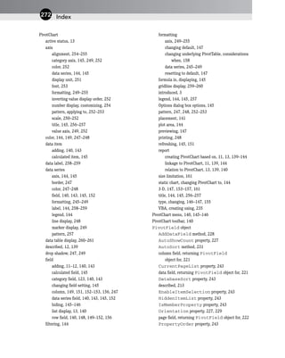 PivotChart
active status, 13
axis
alignment, 254–255
category axis, 145, 249, 252
color, 252
data series, 144, 145
display unit, 251
font, 253
formatting, 249–255
inverting value display order, 252
number display, customizing, 254
pattern, applying to, 252–253
scale, 250–252
title, 145, 256–257
value axis, 249, 252
color, 144, 149, 247–248
data item
adding, 140, 143
calculated item, 145
data label, 258–259
data series
axis, 144, 145
border, 247
color, 247–248
field, 140, 143, 145, 152
formatting, 245–249
label, 144, 258–259
legend, 144
line display, 248
marker display, 249
pattern, 257
data table display, 260–261
described, 12, 139
drop shadow, 247, 249
field
adding, 11–12, 140, 143
calculated field, 145
category field, 123, 140, 143
changing field setting, 145
column, 149, 151, 152–153, 156, 247
data series field, 140, 143, 145, 152
hiding, 145–146
list display, 13, 140
row field, 140, 148, 149–152, 156
filtering, 144
formatting
axis, 249–255
changing default, 147
changing underlying PivotTable, considerations
when, 158
data series, 245–249
resetting to default, 147
formula in, displaying, 145
gridline display, 259–260
introduced, 3
legend, 144, 145, 257
Options dialog box options, 145
pattern, 247, 248, 252–253
placement, 141
plot area, 144
previewing, 147
printing, 248
refreshing, 145, 151
report
creating PivotChart based on, 11, 13, 139–144
linkage to PivotChart, 11, 139, 144
relation to PivotChart, 13, 139, 140
size limitation, 161
static chart, changing PivotChart to, 144
3-D, 147, 153–157, 161
title, 144, 145, 256–257
type, changing, 146–147, 155
VBA, creating using, 235
PivotChart menu, 140, 145–146
PivotChart toolbar, 140
PivotField object
AddDataField method, 228
AutoShowCount property, 227
AutoSort method, 231
column field, returning PivotField
object for, 221
CurrentPageList property, 243
data field, returning PivotField object for, 221
DatabaseSort property, 243
described, 213
EnableItemSelection property, 243
HiddenItemList property, 243
IsMemberProperty property, 243
Orientation property, 227, 229
page field, returning PivotField object for, 222
PropertyOrder property, 243
Index
272
 