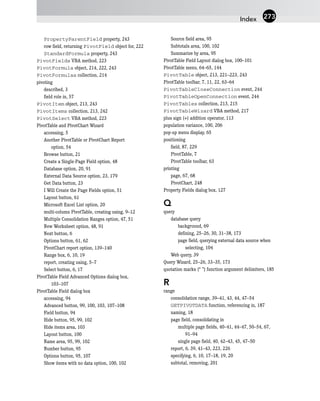 PropertyParentField property, 243
row field, returning PivotField object for, 222
StandardFormula property, 243
PivotFields VBA method, 223
PivotFormula object, 214, 222, 243
PivotFormulas collection, 214
pivoting
described, 3
field role in, 57
PivotItem object, 213, 243
PivotItems collection, 213, 242
PivotSelect VBA method, 223
PivotTable and PivotChart Wizard
accessing, 5
Another PivotTable or PivotChart Report
option, 54
Browse button, 21
Create a Single-Page Field option, 48
Database option, 20, 91
External Data Source option, 23, 179
Get Data button, 23
I Will Create the Page Fields option, 51
Layout button, 61
Microsoft Excel List option, 20
multi-column PivotTable, creating using, 9–12
Multiple Consolidation Ranges option, 47, 51
New Worksheet option, 48, 91
Next button, 6
Options button, 61, 62
PivotChart report option, 139–140
Range box, 6, 10, 19
report, creating using, 5–7
Select button, 6, 17
PivotTable Field Advanced Options dialog box,
103–107
PivotTable Field dialog box
accessing, 94
Advanced button, 99, 100, 103, 107–108
Field button, 94
Hide button, 95, 99, 102
Hide items area, 103
Layout button, 100
Name area, 95, 99, 102
Number button, 95
Options button, 95, 107
Show items with no data option, 100, 102
Source field area, 95
Subtotals area, 100, 102
Summarize by area, 95
PivotTable Field Layout dialog box, 100–101
PivotTable menu, 64–65, 144
PivotTable object, 213, 221–223, 243
PivotTable toolbar, 7, 11, 22, 63–64
PivotTableCloseConnection event, 244
PivotTableOpenConnection event, 244
PivotTables collection, 213, 215
PivotTableWizard VBA method, 217
plus sign (+) addition operator, 113
population variance, 100, 206
pop-up menu display, 65
positioning
field, 87, 229
PivotTable, 7
PivotTable toolbar, 63
printing
page, 67, 68
PivotChart, 248
Property Fields dialog box, 127
Q
query
database query
background, 69
defining, 25–26, 30, 31–38, 173
page field, querying external data source when
selecting, 104
Web query, 39
Query Wizard, 25–26, 33–35, 173
quotation marks (“ ”) function argument delimiters, 185
R
range
consolidation range, 39–41, 43, 44, 47–54
GETPIVOTDATA function, referencing in, 187
naming, 18
page field, consolidating in
multiple page fields, 40–41, 44–47, 50–54, 67,
91–94
single page field, 40, 42–43, 45, 47–50
report, 6, 39, 41–43, 223, 226
specifying, 6, 10, 17–18, 19, 20
subtotal, removing, 201
Index 273
 
