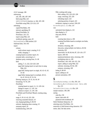 #REF message, 186
referencing
cell, 185, 186, 187–190
field using VBA, 225
GETPIVOTDATA function, in, 186, 187–190
PivotTable using VBA, 215–216, 219
refreshing
copied PivotTable, 194
interval, specifying, 69
linked PivotTable, 22
PivotChart, 145, 151
report using VBA, 223
workbook opening, upon, 69
RefreshTable VBA method, 223
relational data, 162–163
report
column
multi-column report, creating, 9–12
width, changing, 7
creating based on another report, 54
crosstab table, converting to, 4
database query, creating from, 31–38
field
adding, 7, 11, 222, 223–225, 228
page field, basing report on each item in using
VBA, 223
page field, basing report on single, 40, 42–43, 45,
47–50
page fields, basing report on multiple, 40–41,
44–47, 50–54, 67, 91–94
filtering, basing on, 19, 41, 44, 46, 49
formatting, 74–76, 239
PivotChart
creating based on report, 11, 13, 139–144
linkage to report, 11, 139, 144
relation to report, 13, 139, 140
PivotTable and PivotChart Wizard, creating using,
5–7
range, 6, 39, 41–43, 223, 226
removing unneeded element, 43
row, displaying/hiding, 8, 98–99
subtotal, displaying when creating, 19
summary report, 54
troubleshooting, 238–239
VBA, working with using
field, adding, 222, 223–225, 228
range, returning, 223, 226
refreshing report, 223
selecting portion of report, 223
workbook, copying to current, 238–239
RiverHeights.xls file, 114
row
calculated item display in, 123
data display in, 17
drop area, 80–84
field
counting data items in, 100
creating PivotTable based on multiple row fields,
85–87
deviation, returning, 100
drop area, using multiple row fields in, 82–84
hierarchy, 229
inner/outer, 54–58, 82–84, 87, 125–126, 177
layout, 100–102
maximum/minimum value, returning, 100
multiplying value in, 100
PivotChart, 140, 148, 149–152, 156
report, adding to using VBA, 222
subtotal, returning, 83–84, 100
variance, returning, 100
hiding, 8, 98–99
layout, adding to, 62
percent calculation, 109
S
SalesBySalesRep.xls file, 105, 124
SalesData_Multidimensional Data.mdb
file, 173
SalesProjections.xls file, 120
sample variance, 100, 206
saving
cube file, 178
layout, data with, 69
password with workbook, 69
Select Database dialog box, 32
selecting entire PivotTable, 144
semicolon (;) field format string character, 233
series, data. See data series
Index
274
 