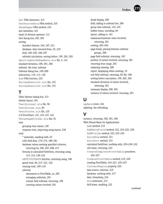 Set VBA statement, 215
SetSourceData VBA method, 235
ShowPages VBA method, 223
size limitation, 161
slash (/) division operator, 113
Sort dialog box, 202, 203
sorting
AutoSort feature, 104, 107, 231
database, data returned from, 25, 210
field, 104–105, 106–107
subtotal calculation, sorting before, 199, 202, 203
SportingGoodsRawData.xls file, 5, 141
standard deviation, 100, 201, 206
subtotal. See total, subtotal
Subtotal dialog box, 199–200
subtraction, 110, 113, 120
Sum VBA function, 225
SurveyResults3.xls file, 153
SurveyResults2.xls file, 132
T
Table Options dialog box, 215
tabular layout, 101
TestScores2.xls file, 96
TestScores.xls, 85
TestScores.xls file, 125
3-D PivotChart, 147, 153–157, 161
ThreePageFields.xls file, 91
time
grouping time values, 130
response time, improving using layout, 238
total
* (asterisk), marking with, 67
cube field data, 174–175, 180–181
database values meeting specified criterion,
returning for, 206, 207–208, 217
formula in calculated field/item, returning using,
113, 114, 120–122
GETPIVOTDATA function, returning using, 186
grand total, 66, 217, 221, 222
running total, 109–110
subtotal
alternative to PivotTable, as, 205
averaging subtotals, 201
column field subtotal, returning, 100
counting values involved, 201
detail display, 205
field, adding to subtotal list, 200
group item subtotal, 132–135
hidden items, including, 66
layout, adding to, 101
maximum/minimum value involved,
returning, 201
nesting, 202–204
page break, placing between subtotal
groups, 200
page field subtotal, returning, 102
product of values involved, returning, 201
removing from range, 201
replacing existing, 200
report, displaying when creating, 19
row field subtotal, returning, 83–84, 100
sorting before calculation, 199, 202, 203
standard deviation of values involved,
returning, 201
summary display, 200, 203
variance of values involved, returning, 201
U
update event, 244
updating. See refreshing
V
variance, returning, 100, 201, 206
VBA (Visual Basic for Applications)
Add method, 219
AddDataField method, 222, 224–225, 228
AddFields method, 222, 223–224
AutoShow method, 231
AutoSort method, 231
calculated field/item, working with, 229–230, 232
cell value, returning, 223
CreateCompletePivotTable procedure,
226–227
CreatePivotTable method, 219, 220
creating PivotTable, 216–221, 225–227
CurrentRegion property, 226
data source, external, 219
database, working with, 217
date, formatting, 234
Dim statement, 215
drill-down, enabling, 222
continued
Index 275
 