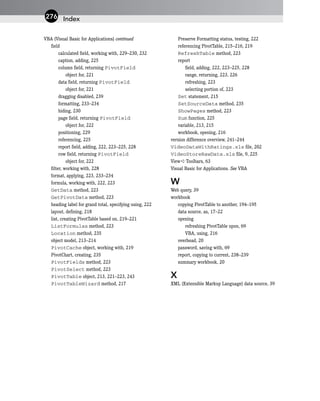 VBA (Visual Basic for Applications) continued
field
calculated field, working with, 229–230, 232
caption, adding, 225
column field, returning PivotField
object for, 221
data field, returning PivotField
object for, 221
dragging disabled, 239
formatting, 233–234
hiding, 230
page field, returning PivotField
object for, 222
positioning, 229
referencing, 225
report field, adding, 222, 223–225, 228
row field, returning PivotField
object for, 222
filter, working with, 228
format, applying, 223, 233–234
formula, working with, 222, 223
GetData method, 223
GetPivotData method, 223
heading label for grand total, specifying using, 222
layout, defining, 218
list, creating PivotTable based on, 219–221
ListFormulas method, 223
Location method, 235
object model, 213–214
PivotCache object, working with, 219
PivotChart, creating, 235
PivotFields method, 223
PivotSelect method, 223
PivotTable object, 213, 221–223, 243
PivotTableWizard method, 217
Preserve Formatting status, testing, 222
referencing PivotTable, 215–216, 219
RefreshTable method, 223
report
field, adding, 222, 223–225, 228
range, returning, 223, 226
refreshing, 223
selecting portion of, 223
Set statement, 215
SetSourceData method, 235
ShowPages method, 223
Sum function, 225
variable, 213, 215
workbook, opening, 216
version difference overview, 241–244
VideoDataWithRatings.xls file, 202
VideoStoreRawData.xls file, 9, 225
View ➪ Toolbars, 63
Visual Basic for Applications. See VBA
W
Web query, 39
workbook
copying PivotTable to another, 194–195
data source, as, 17–22
opening
refreshing PivotTable upon, 69
VBA, using, 216
overhead, 20
password, saving with, 69
report, copying to current, 238–239
summary workbook, 20
X
XML (Extensible Markup Language) data source, 39
Index
276
 