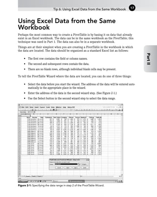 Using Excel Data from the Same
Workbook
Perhaps the most common way to create a PivotTable is by basing it on data that already
exist in an Excel workbook. The data can be in the same workbook as the PivotTable; this
technique was used in Part 1. The data can also be in a separate workbook.
Things are at their simplest when you are creating a PivotTable in the workbook in which
the data are located. The data should be organized as a standard Excel list as follows:
• The first row contains the field or column names.
• The second and subsequent rows contain the data.
• There are no blank rows, although individual blank cells may be present.
To tell the PivotTable Wizard where the data are located, you can do one of three things:
• Select the data before you start the wizard. The address of the data will be entered auto-
matically in the appropriate place in the wizard.
• Enter the address of the data in the second wizard step. (See Figure 2-1.)
• Use the Select button in the second wizard step to select the data range.
Figure 2-1: Specifying the data range in step 2 of the PivotTable Wizard.
Tip 6: Using Excel Data from the Same Workbook 17
Part
II
 