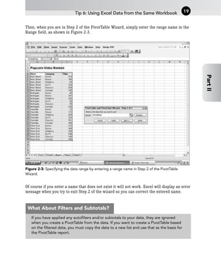 Then, when you are in Step 2 of the PivotTable Wizard, simply enter the range name in the
Range field, as shown in Figure 2-3.
Figure 2-3: Specifying the data range by entering a range name in Step 2 of the PivotTable
Wizard.
Of course if you enter a name that does not exist it will not work. Excel will display an error
message when you try to exit Step 2 of the wizard so you can correct the entered name.
Tip 6: Using Excel Data from the Same Workbook 19
Part
II
If you have applied any autofilters and/or subtotals to your data, they are ignored
when you create a PivotTable from the data. If you want to create a PivotTable based
on the filtered data, you must copy the data to a new list and use that as the basis for
the PivotTable report.
What About Filters and Subtotals?
 
