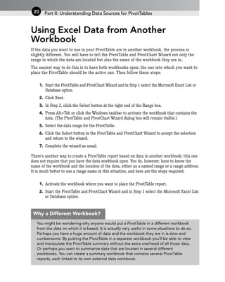 Using Excel Data from Another
Workbook
If the data you want to use in your PivotTable are in another workbook, the process is
slightly different. You will have to tell the PivotTable and PivotChart Wizard not only the
range in which the data are located but also the name of the workbook they are in.
The easiest way to do this is to have both workbooks open; the one into which you want to
place the PivotTable should be the active one. Then follow these steps:
1. Start the PivotTable and PivotChart Wizard and in Step 1 select the Microsoft Excel List or
Database option.
2. Click Next.
3. In Step 2, click the Select button at the right end of the Range box.
4. Press Alt+Tab or click the Windows taskbar to activate the workbook that contains the
data. (The PivotTable and PivotChart Wizard dialog box will remain visible.)
5. Select the data range for the PivotTable.
6. Click the Select button in the PivotTable and PivotChart Wizard to accept the selection
and return to the wizard.
7. Complete the wizard as usual.
There’s another way to create a PivotTable report based on data in another workbook; this one
does not require that you have the data workbook open. You do, however, have to know the
name of the workbook and the location of the data, either as a named range or a range address.
It is much better to use a range name in this situation, and here are the steps required:
1. Activate the workbook where you want to place the PivotTable report.
2. Start the PivotTable and PivotChart Wizard and in Step 1 select the Microsoft Excel List
or Database option.
Part II: Understanding Data Sources for PivotTables
20
You might be wondering why anyone would put a PivotTable in a different workbook
from the data on which it is based. It is actually very useful in some situations to do so.
Perhaps you have a huge amount of data and the workbook they are in is slow and
cumbersome. By putting the PivotTable in a separate workbook you’ll be able to view
and manipulate the PivotTable summary without the extra overhead of all those data.
Or perhaps you want to summarize data that are located in several different
workbooks. You can create a summary workbook that contains several PivotTable
reports, each linked to its own external data workbook.
Why a Different Workbook?
 