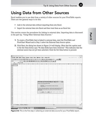 Using Data from Other Sources
Excel enables you to use data from a variety of other sources for your PivotTable reports.
There are two general ways to do this:
• Link to the external data without importing them into Excel.
• Import the external data into Excel and then treat them as an Excel list.
This section covers the procedures for linking to external data. Importing data is discussed
in the part tip, “Using Other External Data Sources.”
1. To create a PivotTable that is linked to external data, start the PivotTable and
PivotChart Wizard and in Step 1 select the External Data Source option.
2. Click Next; the dialog box shown in Figure 2-6 will display. (Note that the caption next
to the Get Data button says “No data fields have been retrieved.” This indicates that the
external source has not yet been selected.) Click the Get Data button to proceed.
Figure 2-6: This is the first step in selecting an external data source for your PivotTable report.
Tip 8: Using Data from Other Sources 23
Part
II
 