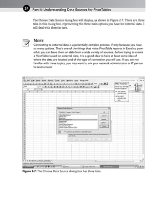 The Choose Data Source dialog box will display, as shown in Figure 2-7. There are three
tabs in this dialog box, representing the three main options you have for external data. I
will deal with these in turn.
NOTE
Connecting to external data is a potentially complex process, if only because you have
so many options. That’s one of the things that make PivotTable reports in Excel so pow-
erful: you can base them on data from a wide variety of sources. Before trying to create
a PivotTable based on external data, it is a good idea to have at least some idea of
where the data are located and of the type of connection you will use. If you are not
familiar with these topics, you may want to ask your network administrator or IT person
to lend a hand.
Figure 2-7: The Choose Data Source dialog box has three tabs.
Part II: Understanding Data Sources for PivotTables
24
 