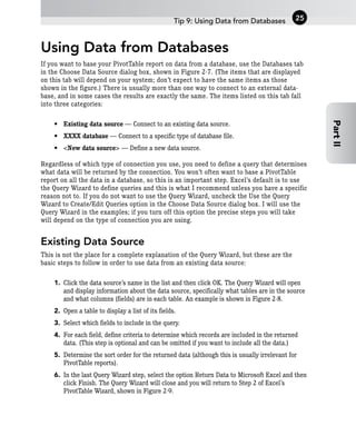 Using Data from Databases
If you want to base your PivotTable report on data from a database, use the Databases tab
in the Choose Data Source dialog box, shown in Figure 2-7. (The items that are displayed
on this tab will depend on your system; don’t expect to have the same items as those
shown in the figure.) There is usually more than one way to connect to an external data-
base, and in some cases the results are exactly the same. The items listed on this tab fall
into three categories:
• Existing data source — Connect to an existing data source.
• XXXX database — Connect to a specific type of database file.
• <New data source> — Define a new data source.
Regardless of which type of connection you use, you need to define a query that determines
what data will be returned by the connection. You won’t often want to base a PivotTable
report on all the data in a database, so this is an important step. Excel’s default is to use
the Query Wizard to define queries and this is what I recommend unless you have a specific
reason not to. If you do not want to use the Query Wizard, uncheck the Use the Query
Wizard to Create/Edit Queries option in the Choose Data Source dialog box. I will use the
Query Wizard in the examples; if you turn off this option the precise steps you will take
will depend on the type of connection you are using.
Existing Data Source
This is not the place for a complete explanation of the Query Wizard, but these are the
basic steps to follow in order to use data from an existing data source:
1. Click the data source’s name in the list and then click OK. The Query Wizard will open
and display information about the data source, specifically what tables are in the source
and what columns (fields) are in each table. An example is shown in Figure 2-8.
2. Open a table to display a list of its fields.
3. Select which fields to include in the query.
4. For each field, define criteria to determine which records are included in the returned
data. (This step is optional and can be omitted if you want to include all the data.)
5. Determine the sort order for the returned data (although this is usually irrelevant for
PivotTable reports).
6. In the last Query Wizard step, select the option Return Data to Microsoft Excel and then
click Finish. The Query Wizard will close and you will return to Step 2 of Excel’s
PivotTable Wizard, shown in Figure 2-9.
Tip 9: Using Data from Databases 25
Part
II
 