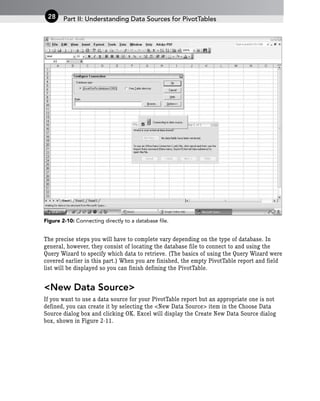 Figure 2-10: Connecting directly to a database file.
The precise steps you will have to complete vary depending on the type of database. In
general, however, they consist of locating the database file to connect to and using the
Query Wizard to specify which data to retrieve. (The basics of using the Query Wizard were
covered earlier in this part.) When you are finished, the empty PivotTable report and field
list will be displayed so you can finish defining the PivotTable.
<New Data Source>
If you want to use a data source for your PivotTable report but an appropriate one is not
defined, you can create it by selecting the <New Data Source> item in the Choose Data
Source dialog box and clicking OK. Excel will display the Create New Data Source dialog
box, shown in Figure 2-11.
Part II: Understanding Data Sources for PivotTables
28
 