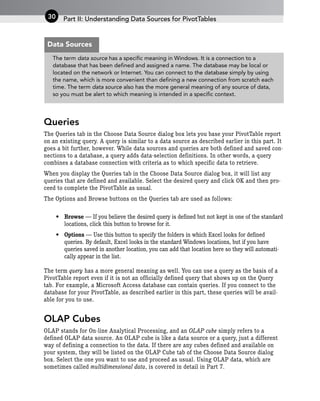 Queries
The Queries tab in the Choose Data Source dialog box lets you base your PivotTable report
on an existing query. A query is similar to a data source as described earlier in this part. It
goes a bit further, however. While data sources and queries are both defined and saved con-
nections to a database, a query adds data-selection definitions. In other words, a query
combines a database connection with criteria as to which specific data to retrieve.
When you display the Queries tab in the Choose Data Source dialog box, it will list any
queries that are defined and available. Select the desired query and click OK and then pro-
ceed to complete the PivotTable as usual.
The Options and Browse buttons on the Queries tab are used as follows:
• Browse — If you believe the desired query is defined but not kept in one of the standard
locations, click this button to browse for it.
• Options — Use this button to specify the folders in which Excel looks for defined
queries. By default, Excel looks in the standard Windows locations, but if you have
queries saved in another location, you can add that location here so they will automati-
cally appear in the list.
The term query has a more general meaning as well. You can use a query as the basis of a
PivotTable report even if it is not an officially defined query that shows up on the Query
tab. For example, a Microsoft Access database can contain queries. If you connect to the
database for your PivotTable, as described earlier in this part, these queries will be avail-
able for you to use.
OLAP Cubes
OLAP stands for On-line Analytical Processing, and an OLAP cube simply refers to a
defined OLAP data source. An OLAP cube is like a data source or a query, just a different
way of defining a connection to the data. If there are any cubes defined and available on
your system, they will be listed on the OLAP Cube tab of the Choose Data Source dialog
box. Select the one you want to use and proceed as usual. Using OLAP data, which are
sometimes called multidimensional data, is covered in detail in Part 7.
Part II: Understanding Data Sources for PivotTables
30
The term data source has a specific meaning in Windows. It is a connection to a
database that has been defined and assigned a name. The database may be local or
located on the network or Internet. You can connect to the database simply by using
the name, which is more convenient than defining a new connection from scratch each
time. The term data source also has the more general meaning of any source of data,
so you must be alert to which meaning is intended in a specific context.
Data Sources
 