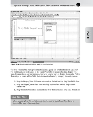 Figure 2-18: The blank PivotTable is ready to be customized.
The four columns that were present in the Access query are listed in the Field List. Next
you will drag these field names to the blank PivotTable to achieve the data display you
want. Because there are four columns, you have several ways to display these data. Follow
these steps to create a PivotTable that displays total sales by category for each quarter:
1. Drag the CategoryName field name and drop it on the field marked Drop Row Fields Here.
2. Drag the ShippedQuarter field name and drop it on the field marked Drop Column
Fields Here.
3. Drag the ProductSales field name and drop it on the field marked Drop Data Items Here.
Tip 10: Creating a PivotTable Report from Data in an Access Database 37
Part
II
When you complete this and other exercises be sure to save all your files. Some of
them will be used in later exercises.
Save Your Files!
 