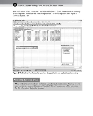 As a final touch, select all the data and total cells (B3:F11) and format them as currency
by clicking the $ button on the Formatting toolbar. The resulting PivotTable report is
shown in Figure 2-19.
Figure 2-19: The final PivotTable after you have dropped fields and applied basic formatting.
Part II: Understanding Data Sources for PivotTables
38
Many kinds of external data are protected against unauthorized access. You may need a
user name and a password to access the data. If this is the case, you will be prompted
for this information during the process.
Accessing External Data
 