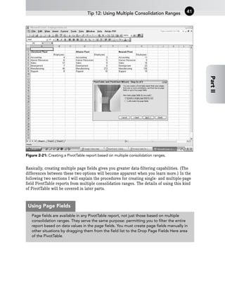 Figure 2-21: Creating a PivotTable report based on multiple consolidation ranges.
Basically, creating multiple page fields gives you greater data-filtering capabilities. (The
differences between these two options will become apparent when you learn more.) In the
following two sections I will explain the procedures for creating single- and multiple-page
field PivotTable reports from multiple consolidation ranges. The details of using this kind
of PivotTable will be covered in later parts.
Tip 12: Using Multiple Consolidation Ranges 41
Part
II
Page fields are available in any PivotTable report, not just those based on multiple
consolidation ranges. They serve the same purpose: permitting you to filter the entire
report based on data values in the page fields. You must create page fields manually in
other situations by dragging them from the field list to the Drop Page Fields Here area
of the PivotTable.
Using Page Fields
 