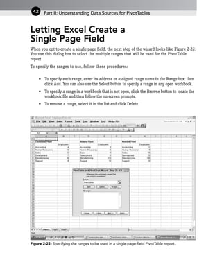 Letting Excel Create a
Single Page Field
When you opt to create a single page field, the next step of the wizard looks like Figure 2-22.
You use this dialog box to select the multiple ranges that will be used for the PivotTable
report.
To specify the ranges to use, follow these procedures:
• To specify each range, enter its address or assigned range name in the Range box, then
click Add. You can also use the Select button to specify a range in any open workbook.
• To specify a range in a workbook that is not open, click the Browse button to locate the
workbook file and then follow the on-screen prompts.
• To remove a range, select it in the list and click Delete.
Figure 2-22: Specifying the ranges to be used in a single-page-field PivotTable report.
Part II: Understanding Data Sources for PivotTables
42
 