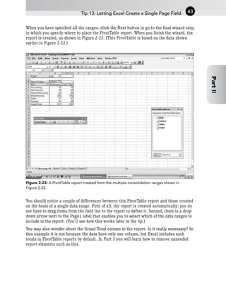 When you have specified all the ranges, click the Next button to go to the final wizard step,
in which you specify where to place the PivotTable report. When you finish the wizard, the
report is created, as shown in Figure 2-23. (This PivotTable is based on the data shown
earlier in Figure 2-22.)
Figure 2-23: A PivotTable report created from the multiple consolidation ranges shown in
Figure 2-22.
You should notice a couple of differences between this PivotTable report and those created
on the basis of a single data range. First of all, the report is created automatically; you do
not have to drag items from the field list to the report to define it. Second, there is a drop-
down arrow next to the Page1 label that enables you to select which of the data ranges to
include in the report. (You’ll see how this works later in the tip.)
You may also wonder about the Grand Total column in the report. Is it really necessary? In
this example it is not because the data have only one column, but Excel includes such
totals in PivotTable reports by default. In Part 3 you will learn how to remove unneeded
report elements such as this.
Tip 13: Letting Excel Create a Single Page Field 43
Part
II
 