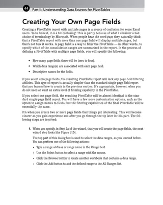 Creating Your Own Page Fields
Creating a PivotTable report with multiple pages is a source of confusion for some Excel
users. To be honest, it is a bit confusing! This is partly because of what I consider a bad
choice of terminology by Microsoft. When people hear the word page they naturally think
that a PivotTable report with more than one page field will display multiple pages, but
that’s not how it works. A page field is a way to filter the PivotTable — in other words, to
specify which of the consolidation ranges are summarized in the report. In the process of
defining a PivotTable with multiple page fields, you will specify the following:
• How many page fields there will be (zero to four).
• Which data range(s) are associated with each page field.
• Descriptive names for the fields.
If you select zero page fields, the resulting PivotTable report will lack any page-field filtering
abilities. This type of report is actually simpler than the standard single-page field report
that you learned how to create in the previous section. It’s appropriate, however, when you
do not need or want an extra level of filtering capability in the PivotTable.
If you select one page field, the resulting PivotTable will be almost identical to the stan-
dard single-page field report. You will have a few more customization options, such as the
option to assign names to fields, but the filtering capabilities of the final PivotTable will be
essentially the same.
It’s when you create two or more page fields that things get interesting. This will become
clearer as you gain experience and after you go through the tip later in this part. The fol-
lowing steps are involved:
1. When you specify, in Step 2a of the wizard, that you will create the page fields, the next
wizard step looks like Figure 2-24.
The top part of this dialog box is used to select the data ranges, as you learned before.
You can perform one of the following actions:
• Type a range address or range name in the Range field.
• Use the Select button to select a range with the mouse.
• Click the Browse button to locate another workbook that contains a data range.
• Click the Add button to add the defined range to the All Ranges list.
Part II: Understanding Data Sources for PivotTables
44
 