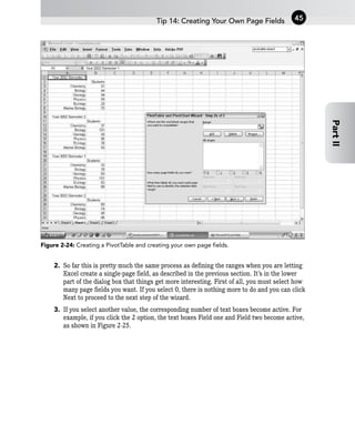 Figure 2-24: Creating a PivotTable and creating your own page fields.
2. So far this is pretty much the same process as defining the ranges when you are letting
Excel create a single-page field, as described in the previous section. It’s in the lower
part of the dialog box that things get more interesting. First of all, you must select how
many page fields you want. If you select 0, there is nothing more to do and you can click
Next to proceed to the next step of the wizard.
3. If you select another value, the corresponding number of text boxes become active. For
example, if you click the 2 option, the text boxes Field one and Field two become active,
as shown in Figure 2-25.
Tip 14: Creating Your Own Page Fields 45
Part
II
 