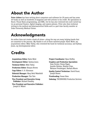 About the Author
Peter Aitken has been writing about computers and software for 20 years and has some
45 books as well as hundreds of magazine and web articles to his credit. He specializes in
Excel, Visual Basic programming, and XML, but he has also ventured into such varied top-
ics as personal finance, digital imaging, and camera phones. Peter also does technical
writing in the medical and pharmaceutical fields and is a part-time faculty member at
Duke University Medical Center.
Acquisitions Editor: Katie Mohr
Development Editor: Sydney Jones
Technical Editor: Mike Talley
Production Editor: Kenyon Brown
Copy Editor: S. B. Kleinman
Editorial Manager: Mary Beth Wakefield
Production Manager: Tim Tate
Vice President and Executive Group
Publisher: Richard Swadley
Vice President and Executive Publisher:
Joseph B. Wikert
Project Coordinator: Ryan Steffen
Graphics and Production Specialists:
Sean Decker, Denny Hager,
Jennifer Heleine, Heather Pope,
Melanee Prendergast, Barbara Moore
Quality Control Technician: David Faust,
Joseph Niesen
Proofreading: Susan Sims
Indexing: TECHBOOKS Production Services
Credits
Acknowledgments
An author does not create a book all alone—along the way are many helping hands that
are essential to the process. My thanks to all of these talented people: Katie Mohr, my
acquisitions editor; Mike Talley, who reviewed the book for technical accuracy; and Sydney
Jones, my developmental editor.
 