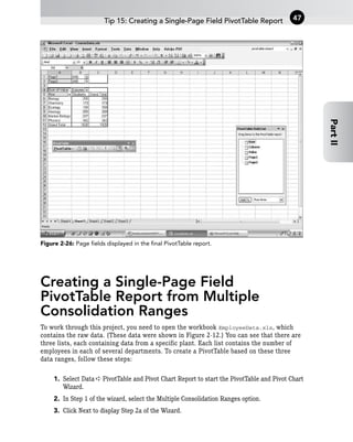 Figure 2-26: Page fields displayed in the final PivotTable report.
Creating a Single-Page Field
PivotTable Report from Multiple
Consolidation Ranges
To work through this project, you need to open the workbook EmployeeData.xls, which
contains the raw data. (These data were shown in Figure 2-12.) You can see that there are
three lists, each containing data from a specific plant. Each list contains the number of
employees in each of several departments. To create a PivotTable based on these three
data ranges, follow these steps:
1. Select Data ➪ PivotTable and Pivot Chart Report to start the PivotTable and Pivot Chart
Wizard.
2. In Step 1 of the wizard, select the Multiple Consolidation Ranges option.
3. Click Next to display Step 2a of the Wizard.
Tip 15: Creating a Single-Page Field PivotTable Report 47
Part
II
 