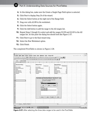 4. In this dialog box, make sure the Create a Single-Page Field option is selected.
5. Click Next to display Step 2b of the wizard.
6. Click the Select button at the right end of the Range field.
7. Drag over cells A3:B9 in the worksheet.
8. Click the Select button again.
9. Click the Add button to add the range to the All ranges list.
10. Repeat Steps 5 though 8 to select and add the ranges D3:D9 and G3:G9 to the All
ranges list. At this point the dialog box should look like Figure 2-27.
11. Click Next to go to the final wizard step.
12. Select the New Worksheet option.
13. Click Finish.
The completed PivotTable is shown in Figure 2-28.
Figure 2-27: After selecting the three data ranges to be used in the PivotTable.
Part II: Understanding Data Sources for PivotTables
48
 