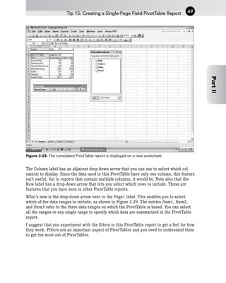 Figure 2-28: The completed PivotTable report is displayed on a new worksheet.
The Column label has an adjacent drop-down arrow that you can use to select which col-
umn(s) to display. Since the data used in this PivotTable have only one column, this feature
isn’t useful, but in reports that contain multiple columns, it would be. Note also that the
Row label has a drop-down arrow that lets you select which rows to include. These are
features that you have seen in other PivotTable reports.
What’s new is the drop-down arrow next to the Page1 label. This enables you to select
which of the data ranges to include, as shown in Figure 2-29. The entries Item1, Item2,
and Item3 refer to the three data ranges on which the PivotTable is based. You can select
all the ranges or any single range to specify which data are summarized in the PivotTable
report.
I suggest that you experiment with the filters in this PivotTable report to get a feel for how
they work. Filters are an important aspect of PivotTables and you need to understand them
to get the most out of PivotTables.
Tip 15: Creating a Single-Page Field PivotTable Report 49
Part
II
 