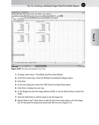 Figure 2-30: The data are located in four lists.
1. To begin, select Data ➪ PivotTable and Pivot Chart Wizard.
2. In the first wizard step, select the Multiple Consolidation Ranges option.
3. Click Next.
4. In the next dialog box, select the I Will Create the Page Fields option.
5. Click Next to display the next step.
6. In the Range box enter the range address A2:B8, or use the Select button to select the
range.
7. Click the Add button to add the range to the All ranges list.
8. Repeat Steps 6 and 7 three times to add the other three data ranges to the All ranges
list. At this point the dialog box should look like the one in Figure 2-31.
Tip 16: Creating a Multiple-Page-Field PivotTable Report 51
Part
II
 