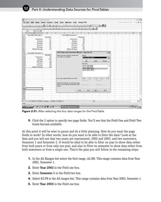Figure 2-31: After selecting the four data ranges for the PivotTable.
9. Click the 2 option to specify two page fields. You’ll see that the Field One and Field Two
boxes become available.
At this point it will be wise to pause and do a little planning. How do you want the page
fields to work? In other words, how do you want to be able to filter the data? Look at the
data and you will see that two years are represented, 2002 and 2003, and two semesters,
Semester 1 and Semester 2. It would be ideal to be able to filter on year to show data either
from both years or from only one year, and also to filter on semester to show data either from
both semesters or from a single one. That’s the plan you will follow in the remaining steps.
1. In the All Ranges list select the first range, A2:B8. This range contains data from Year
2002, Semester 1.
2. Enter Year 2002 in the Field one box.
3. Enter Semester 1 in the Field two box.
4. Select E2:F8 in the All ranges list. This range contains data from Year 2003, Semester 1.
5. Enter Year 2003 in the Field one box.
Part II: Understanding Data Sources for PivotTables
52
 