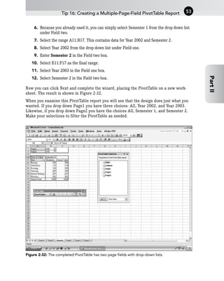 6. Because you already used it, you can simply select Semester 1 from the drop-down list
under Field two.
7. Select the range A11:B17. This contains data for Year 2002 and Semester 2.
8. Select Year 2002 from the drop-down list under Field one.
9. Enter Semester 2 in the Field two box.
10. Select E11:F17 as the final range.
11. Select Year 2003 in the Field one box.
12. Select Semester 2 in the Field two box.
Now you can click Next and complete the wizard, placing the PivotTable on a new work-
sheet. The result is shown in Figure 2-32.
When you examine this PivotTable report you will see that the design does just what you
wanted. If you drop down Page1 you have three choices: All, Year 2002, and Year 2003.
Likewise, if you drop down Page2 you have the choices All, Semester 1, and Semester 2.
Make your selections to filter the PivotTable as needed.
Figure 2-32: The completed PivotTable has two page fields with drop-down lists.
Tip 16: Creating a Multiple-Page-Field PivotTable Report 53
Part
II
 