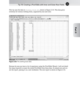 This tip uses the data in Clothing Stock.xls, shown in Figure 2-33. This data gives
inventory for various clothing items, organized by size and color.
Figure 2-33: The clothing stock data.
Because by now you have a lot of experience using the PivotTable Wizard, I will not detail
the steps required to create the initial PivotTable from these data. Go ahead now and cre-
ate the report, placing it on a new worksheet. The new report is shown in Figure 2-34.
Tip 18: Creating a PivotTable with Inner and Outer Row Fields 55
Part
II
 