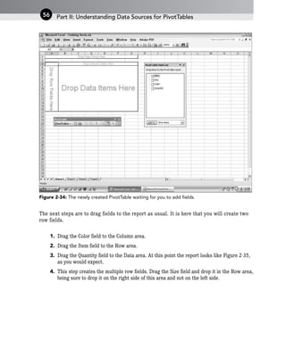 Figure 2-34: The newly created PivotTable waiting for you to add fields.
The next steps are to drag fields to the report as usual. It is here that you will create two
row fields.
1. Drag the Color field to the Column area.
2. Drag the Item field to the Row area.
3. Drag the Quantity field to the Data area. At this point the report looks like Figure 2-35,
as you would expect.
4. This step creates the multiple row fields. Drag the Size field and drop it in the Row area,
being sure to drop it on the right side of this area and not on the left side.
Part II: Understanding Data Sources for PivotTables
56
 