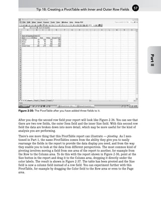 Figure 2-35: The PivotTable after you have added three fields to it.
After you drop the second row field your report will look like Figure 2-36. You can see that
there are two row fields, the outer Item field and the inner Size field. With this second row
field the data are broken down into more detail, which may be more useful for the kind of
analysis you are performing.
There’s one more thing that this PivotTable report can illustrate — pivoting. As I men-
tioned in Part 1, the name PivotTables comes from the ability they give you to easily
rearrange the fields in the report to provide the data display you need, and from the way
they enable you to look at the data from different perspectives. The most common kind of
pivoting involves moving a field from one area of the report to another, for example from
the Row to the Column area. To do this with the report shown in Figure 2-36, point at the
Size button in the report and drag it to the Column area, dropping it directly under the
color labels. The result is shown in Figure 2-37. The table has been pivoted and the Size
field is now a column field instead of a row field. You can experiment further with this
PivotTable, for example by dragging the Color field to the Row area or even to the Page
area.
Tip 18: Creating a PivotTable with Inner and Outer Row Fields 57
Part
II
 