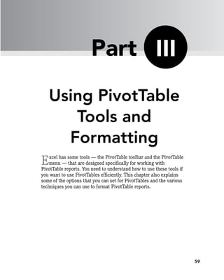 59
Using PivotTable
Tools and
Formatting
Excel has some tools — the PivotTable toolbar and the PivotTable
menu — that are designed specifically for working with
PivotTable reports. You need to understand how to use these tools if
you want to use PivotTables efficiently. This chapter also explains
some of the options that you can set for PivotTables and the various
techniques you can use to format PivotTable reports.
III
Part
 