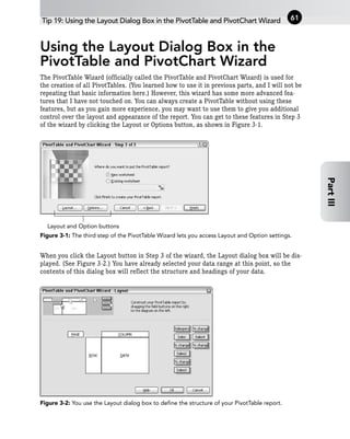 Using the Layout Dialog Box in the
PivotTable and PivotChart Wizard
The PivotTable Wizard (officially called the PivotTable and PivotChart Wizard) is used for
the creation of all PivotTables. (You learned how to use it in previous parts, and I will not be
repeating that basic information here.) However, this wizard has some more advanced fea-
tures that I have not touched on. You can always create a PivotTable without using these
features, but as you gain more experience, you may want to use them to give you additional
control over the layout and appearance of the report. You can get to these features in Step 3
of the wizard by clicking the Layout or Options button, as shown in Figure 3-1.
Figure 3-1: The third step of the PivotTable Wizard lets you access Layout and Option settings.
When you click the Layout button in Step 3 of the wizard, the Layout dialog box will be dis-
played. (See Figure 3-2.) You have already selected your data range at this point, so the
contents of this dialog box will reflect the structure and headings of your data.
Figure 3-2: You use the Layout dialog box to define the structure of your PivotTable report.
Layout and Option buttons
Tip 19: Using the Layout Dialog Box in the PivotTable and PivotChart Wizard 61
Part
III
 
