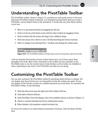 Understanding the PivotTable Toolbar
The PivotTable toolbar, shown in Figure 3-3, provides you with quick access to the most
important PivotTable-related commands. It is displayed automatically when you create a
PivotTable, and by default floats in the worksheet. It works like any other Excel toolbar,
so you can:
• Move it to any desired location by dragging the title bar.
• Dock it at the top of the Excel screen with the other toolbars by dragging it there.
• Grab its border with the mouse and drag it into a different shape.
• Hover the mouse over a button to see a ToolTip describing the button’s function.
• Hide it or display it by selecting View ➪ Toolbars and clicking the toolbar name.
Figure 3-3: The PivotTable toolbar provides easy access to frequently used commands.
I will not describe the function of each toolbar button here; you’ll learn about them
throughout the book. Most of the commands on the toolbar are also available on the
PivotTable menu or on the context menus. Some buttons on this toolbar are disabled at
times, depending on the state of the PivotTable and what you are doing.
Customizing the PivotTable Toolbar
You can also customize the PivotTable toolbar by specifying which buttons to display. You
can display only those buttons you use frequently to keep the toolbar size small. Or you
can display all the buttons so they are available whenever you need them. To customize the
PivotTable toolbar, do the following:
1. Click the down arrow near the right end of the toolbar’s title bar.
2. Click Add or Remove Buttons.
3. Click PivotTable. Excel will display a list of the available buttons, as shown in Figure 3-4.
4. Check or uncheck individual buttons by clicking their names.
5. When finished, click anywhere outside the button list.
To return the toolbar to its initial default assortment of buttons, click the Reset Toolbar
item.
Tip 21: Customizing the PivotTable Toolbar 63
Part
III
 