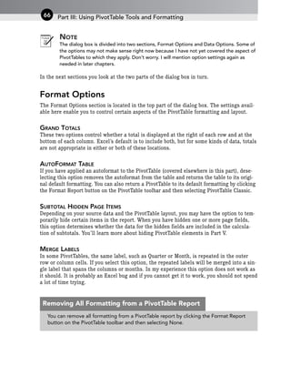 NOTE
The dialog box is divided into two sections, Format Options and Data Options. Some of
the options may not make sense right now because I have not yet covered the aspect of
PivotTables to which they apply. Don’t worry. I will mention option settings again as
needed in later chapters.
In the next sections you look at the two parts of the dialog box in turn.
Format Options
The Format Options section is located in the top part of the dialog box. The settings avail-
able here enable you to control certain aspects of the PivotTable formatting and layout.
GRAND TOTALS
These two options control whether a total is displayed at the right of each row and at the
bottom of each column. Excel’s default is to include both, but for some kinds of data, totals
are not appropriate in either or both of these locations.
AUTOFORMAT TABLE
If you have applied an autoformat to the PivotTable (covered elsewhere in this part), dese-
lecting this option removes the autoformat from the table and returns the table to its origi-
nal default formatting. You can also return a PivotTable to its default formatting by clicking
the Format Report button on the PivotTable toolbar and then selecting PivotTable Classic.
SUBTOTAL HIDDEN PAGE ITEMS
Depending on your source data and the PivotTable layout, you may have the option to tem-
porarily hide certain items in the report. When you have hidden one or more page fields,
this option determines whether the data for the hidden fields are included in the calcula-
tion of subtotals. You’ll learn more about hiding PivotTable elements in Part V.
MERGE LABELS
In some PivotTables, the same label, such as Quarter or Month, is repeated in the outer
row or column cells. If you select this option, the repeated labels will be merged into a sin-
gle label that spans the columns or months. In my experience this option does not work as
it should. It is probably an Excel bug and if you cannot get it to work, you should not spend
a lot of time trying.
Part III: Using PivotTable Tools and Formatting
66
You can remove all formatting from a PivotTable report by clicking the Format Report
button on the PivotTable toolbar and then selecting None.
Removing All Formatting from a PivotTable Report
 