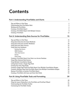 Contents
Part I: Understanding PivotTables and Charts 1
Tips and Where to Find Them 2
Understanding How PivotTables Work 3
Working with PivotTables 4
Creating a PivotTable Report 5
Creating a PivotTable Report with Multiple Columns 9
Creating a PivotChart 12
Part II: Understanding Data Sources for PivotTables 15
Tips and Where to Find Them 16
Using Excel Data from the Same Workbook 17
Using Excel Data from Another Workbook 20
Using Data from Other Sources 23
Using Data from Databases 25
Existing Data Source 25
XXXX Database 27
<New Data Source> 28
Queries 30
OLAP Cubes 30
Creating a PivotTable Report from Data in an Access Database 31
Using Other External Data Sources 39
Using Multiple Consolidation Ranges 39
Letting Excel Create a Single Page Field 42
Creating Your Own Page Fields 44
Creating a Single-Page Field PivotTable Report from Multiple Consolidation Ranges 47
Creating a Multiple-Page Field PivotTable Report from Multiple Consolidation Ranges 50
Basing a PivotTable on Another PivotTable Report 54
Creating a PivotTable with Inner and Outer Row Fields 54
Part III: Using PivotTable Tools and Formatting 59
Tips and Where to Find Them 60
Using the Layout Dialog Box in the PivotTable and PivotChart Wizard 61
Understanding the PivotTable Toolbar 63
Customizing the PivotTable Toolbar 63
 