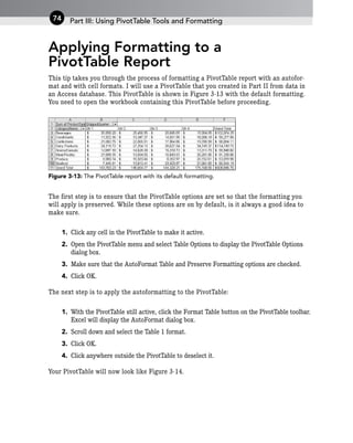 Applying Formatting to a
PivotTable Report
This tip takes you through the process of formatting a PivotTable report with an autofor-
mat and with cell formats. I will use a PivotTable that you created in Part II from data in
an Access database. This PivotTable is shown in Figure 3-13 with the default formatting.
You need to open the workbook containing this PivotTable before proceeding.
Figure 3-13: The PivotTable report with its default formatting.
The first step is to ensure that the PivotTable options are set so that the formatting you
will apply is preserved. While these options are on by default, is it always a good idea to
make sure.
1. Click any cell in the PivotTable to make it active.
2. Open the PivotTable menu and select Table Options to display the PivotTable Options
dialog box.
3. Make sure that the AutoFormat Table and Preserve Formatting options are checked.
4. Click OK.
The next step is to apply the autoformatting to the PivotTable:
1. With the PivotTable still active, click the Format Table button on the PivotTable toolbar.
Excel will display the AutoFormat dialog box.
2. Scroll down and select the Table 1 format.
3. Click OK.
4. Click anywhere outside the PivotTable to deselect it.
Your PivotTable will now look like Figure 3-14.
Part III: Using PivotTable Tools and Formatting
74
 