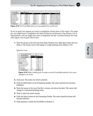 Figure 3-14: The PivotTable after you have applied the autoformat.
So far so good, but suppose you want to emphasize certain parts of the report. For exam-
ple, you might want to emphasize the Dairy Products row because it has shown a lot of
improvement, and you might also want to emphasize the Qtr 4 column because the total
sales figure was so good. Here’s how:
1. Point the mouse at the left end of the Dairy Products row, right about where the D in
Dairy is. The mouse cursor will change to a right-pointing arrow (Figure 3-15).
Figure 3-15: When enabling you to select an entire PivotTable element, the cursor
changes to an arrow.
2. Click once. The entire row will be selected.
3. Click the Bold button on the Formatting Toolbar. The entire selected row becomes
boldfaced.
4. Point the mouse at the top of the Qtr 4 column, just above the label. The cursor will
change to a downward-pointing arrow.
5. Click to select the entire column.
6. Click the Italics button on the Formatting Toolbar. The entire selected column will
become italicized.
7. Click anywhere outside the PivotTable to deselect it.
Selection arrow
Tip 25: Applying Formatting to a PivotTable Report 75
Part
III
 
