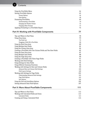 Using the PivotTable Menu 64
Setting PivotTable Options 65
Format Options 66
Data Options 68
Formatting PivotTables 69
Autoformatting a PivotTable 70
Changing the Number Format 72
Changing Other Formats 73
Applying Formatting to a PivotTable Report 74
Part IV: Working with PivotTable Components 77
Tips and Where to Find Them 78
Using Drop Areas 79
The Field List 79
Dragging a Field Off a PivotTable 80
Using the Row Drop Area 80
Using Multiple Row Fields 82
Using the Column Drop Area 84
Creating a PivotTable with Two Column Fields and Two Row Fields 85
Using the Data Drop Area 87
Using Multiple Data Fields 88
Using the Page Drop Area 90
Creating a PivotTable with Three Page Fields 91
Working with Field Settings 94
Using Settings for Data Fields 95
Using Different Summary Functions 96
Working with Settings for Row and Column Fields 99
Advanced Row and Column Field Settings 100
Field Layout Settings 100
Working with Settings for Page Fields 102
Understanding Advanced Field Settings 103
Page Field Options 103
Sort Options 104
Using the Sort and AutoShow Options 105
Setting Advanced Data Field Options 107
Part V: More About PivotTable Components 111
Tips and Where to Find Them 112
Working with Calculated Fields and Items 113
Calculated Fields 113
Creating and Using a Calculated Field 114
Contents
vi
 