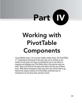 77
Working with
PivotTable
Components
PivotTables have a lot of power hidden within them. The PivotTable
components discussed in this part may not be visible on the
surface in all cases, but they are waiting for you to use them to
organize and display your PivotTable data in the precise way you
need. This is the first of two parts that delve into the use of these
tools. With these techniques under your belt, you will be able to go
beyond the simple creation of a PivotTable and learn how to
customize it to suit your data and your needs.
IV
Part
 