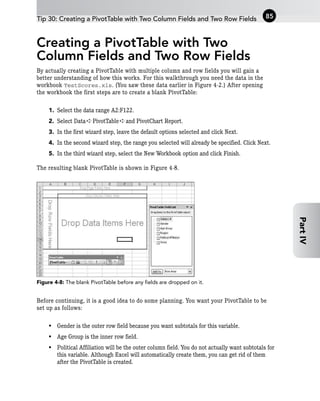 Creating a PivotTable with Two
Column Fields and Two Row Fields
By actually creating a PivotTable with multiple column and row fields you will gain a
better understanding of how this works. For this walkthrough you need the data in the
workbook TestScores.xls. (You saw these data earlier in Figure 4-2.) After opening
the workbook the first steps are to create a blank PivotTable:
1. Select the data range A2:F122.
2. Select Data ➪ PivotTable ➪ and PivotChart Report.
3. In the first wizard step, leave the default options selected and click Next.
4. In the second wizard step, the range you selected will already be specified. Click Next.
5. In the third wizard step, select the New Workbook option and click Finish.
The resulting blank PivotTable is shown in Figure 4-8.
Figure 4-8: The blank PivotTable before any fields are dropped on it.
Before continuing, it is a good idea to do some planning. You want your PivotTable to be
set up as follows:
• Gender is the outer row field because you want subtotals for this variable.
• Age Group is the inner row field.
• Political Affiliation will be the outer column field. You do not actually want subtotals for
this variable. Although Excel will automatically create them, you can get rid of them
after the PivotTable is created.
Tip 30: Creating a PivotTable with Two Column Fields and Two Row Fields 85
Part
IV
 