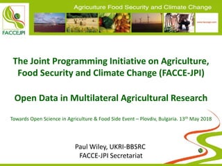 The Joint Programming Initiative on Agriculture,
Food Security and Climate Change (FACCE-JPI)
Open Data in Multilateral Agricultural Research
Towards Open Science in Agriculture & Food Side Event – Plovdiv, Bulgaria. 13th May 2018
Paul Wiley, UKRI-BBSRC
FACCE-JPI Secretariat
 