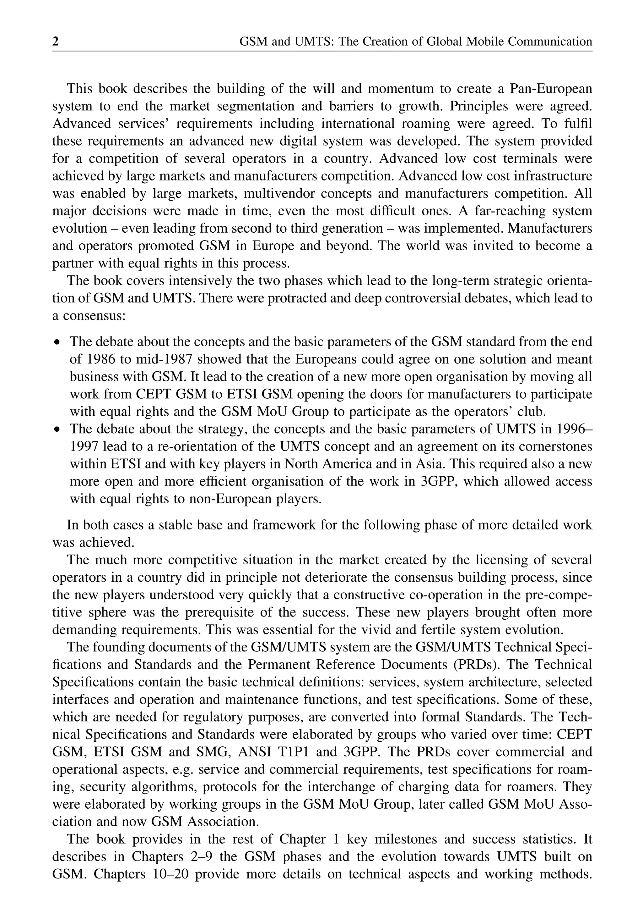 This book describes the building of the will and momentum to create a Pan-European
system to end the market segmentation and barriers to growth. Principles were agreed.
Advanced services’ requirements including international roaming were agreed. To fulﬁl
these requirements an advanced new digital system was developed. The system provided
for a competition of several operators in a country. Advanced low cost terminals were
achieved by large markets and manufacturers competition. Advanced low cost infrastructure
was enabled by large markets, multivendor concepts and manufacturers competition. All
major decisions were made in time, even the most difﬁcult ones. A far-reaching system
evolution – even leading from second to third generation – was implemented. Manufacturers
and operators promoted GSM in Europe and beyond. The world was invited to become a
partner with equal rights in this process.
The book covers intensively the two phases which lead to the long-term strategic orienta-
tion of GSM and UMTS. There were protracted and deep controversial debates, which lead to
a consensus:
† The debate about the concepts and the basic parameters of the GSM standard from the end
of 1986 to mid-1987 showed that the Europeans could agree on one solution and meant
business with GSM. It lead to the creation of a new more open organisation by moving all
work from CEPT GSM to ETSI GSM opening the doors for manufacturers to participate
with equal rights and the GSM MoU Group to participate as the operators’ club.
† The debate about the strategy, the concepts and the basic parameters of UMTS in 1996–
1997 lead to a re-orientation of the UMTS concept and an agreement on its cornerstones
within ETSI and with key players in North America and in Asia. This required also a new
more open and more efﬁcient organisation of the work in 3GPP, which allowed access
with equal rights to non-European players.
In both cases a stable base and framework for the following phase of more detailed work
was achieved.
The much more competitive situation in the market created by the licensing of several
operators in a country did in principle not deteriorate the consensus building process, since
the new players understood very quickly that a constructive co-operation in the pre-compe-
titive sphere was the prerequisite of the success. These new players brought often more
demanding requirements. This was essential for the vivid and fertile system evolution.
The founding documents of the GSM/UMTS system are the GSM/UMTS Technical Speci-
ﬁcations and Standards and the Permanent Reference Documents (PRDs). The Technical
Speciﬁcations contain the basic technical deﬁnitions: services, system architecture, selected
interfaces and operation and maintenance functions, and test speciﬁcations. Some of these,
which are needed for regulatory purposes, are converted into formal Standards. The Tech-
nical Speciﬁcations and Standards were elaborated by groups who varied over time: CEPT
GSM, ETSI GSM and SMG, ANSI T1P1 and 3GPP. The PRDs cover commercial and
operational aspects, e.g. service and commercial requirements, test speciﬁcations for roam-
ing, security algorithms, protocols for the interchange of charging data for roamers. They
were elaborated by working groups in the GSM MoU Group, later called GSM MoU Asso-
ciation and now GSM Association.
The book provides in the rest of Chapter 1 key milestones and success statistics. It
describes in Chapters 2–9 the GSM phases and the evolution towards UMTS built on
GSM. Chapters 10–20 provide more details on technical aspects and working methods.
GSM and UMTS: The Creation of Global Mobile Communication2
 